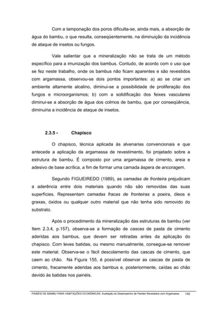 Com a tamponação dos poros dificulta-se, ainda mais, a absorção de
água do bambu, o que resulta, conseqüentemente, na diminuição da incidência
de ataque de insetos ou fungos.

              Vale salientar que a mineralização não se trata de um método
específico para a imunização dos bambus. Contudo, de acordo com o uso que
se fez neste trabalho, onde os bambus não ficam aparentes e são revestidos
com argamassa, observou-se dois pontos importantes: a) ao se criar um
ambiente altamente alcalino, diminui-se a possibilidade de proliferação dos
fungos e microorganismos; b) com a solidificação dos feixes vasculares
diminui-se a absorção de água dos colmos de bambu, que por conseqüência,
diminuiria a incidência de ataque de insetos.




         2.3.5 -           Chapisco

              O chapisco, técnica aplicada às alvenarias convencionais e que
antecede a aplicação da argamassa de revestimento, foi projetado sobre a
estrutura de bambu. É composto por uma argamassa de cimento, areia e
adesivo de base acrílica, a fim de formar uma camada áspera de ancoragem.

              Segundo FIGUEIREDO (1989), as camadas de fronteira prejudicam
a aderência entre dois materiais quando não são removidas das suas
superfícies. Representam camadas fracas de fronteiras a poeira, óleos e
graxas, óxidos ou qualquer outro material que não tenha sido removido do
substrato.

              Após o procedimento da mineralização das estruturas de bambu (ver
Item 2.3.4, p.157), observa-se a formação de cascas de pasta de cimento
aderidas aos bambus, que devem ser retiradas antes da aplicação do
chapisco. Com leves batidas, ou mesmo manualmente, consegue-se remover
este material. Observa-se o fácil descolamento das cascas de cimento, que
caem ao chão. Na Figura 155, é possível observar as cascas de pasta de
cimento, fracamente aderidas aos bambus e, posteriormente, caídas ao chão
devido às batidas nos painéis.



PAINÉIS DE BAMBU PARA HABITAÇÕES ECONÔMICAS: Avaliação do Desempenho de Painéis Revestidos com Argamassa   140
 