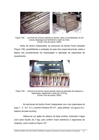 Figura 155 -       (a) Pasta de cimento aderida ao bambu, após a mineralização; (b) As
                      cascas despregam-se facilmente e caem ao chão.
                                (Fonte: Foto da autora, 2005).

         Antes de serem chapiscadas, as estruturas de bambu foram pesadas
(Figura 156), possibilitando a avaliação do peso dos corpos-de-provas, antes e
depois dos procedimentos de chapiscagem e aplicação de argamassa de
revestimento.




  Figura 156 -       Estrutura de bambu sendo pesada antes da aplicação de chapisco e
                          argamassa, registrando o peso de 12,78 kg.
                                 (Fonte: Foto da autora, 2005).



              As estruturas de bambu foram chapiscadas com uma argamassa de
traço 1 : 3 : 0,5 : 0,1 ( cimento Portland CP II-F : areia artificial : a/c igual a 0,5 :
adesivo de base acrílica).

              Utilizou-se um galão de adesivo de base acrílica, misturado à água
(com peso líquido de 3 kg), para conferir maior aderência à argamassa de
chapisco, como mostra a Figura 157.


PAINÉIS DE BAMBU PARA HABITAÇÕES ECONÔMICAS: Avaliação do Desempenho de Painéis Revestidos com Argamassa   141
 