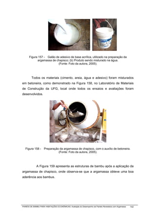 Figura 157 - Galão de adesivo de base acrílica, utilizado na preparação da
            argamassa de chapisco; (b) Produto sendo misturado na água.
                           (Fonte: Foto da autora, 2005).



         Todos os materiais (cimento, areia, água e adesivo) foram misturados
em betoneira, como demonstrado na Figura 158, no Laboratório de Materiais
de Construção da UFG, local onde todos os ensaios e avaliações foram
desenvolvidos.




   Figura 158 -      Preparação da argamassa de chapisco, com o auxílio de betoneira.
                               (Fonte: Foto da autora, 2005).



              A Figura 159 apresenta as estruturas de bambu após a aplicação da
argamassa de chapisco, onde observa-se que a argamassa obteve uma boa
aderência aos bambus.




PAINÉIS DE BAMBU PARA HABITAÇÕES ECONÔMICAS: Avaliação do Desempenho de Painéis Revestidos com Argamassa   142
 