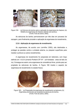 Figura 159 -      (a) Estrutura de bambu após a aplicação da argamassa de chapisco; (b)
                   Detalhe da argamassa de chapisco aderida aos bambus.
                                 (Fonte: Foto da autora, 2005).

         As estruturas de bambu permaneceram por três dias em processo de
secagem, para finalmente proceder a aplicação da argamassa de revestimento.

         2.3.6 - Aplicação da argamassa de revestimento

         As argamassas, de acordo com Lermithe (1953), são destinadas a
proteger as paredes contra a umidade externa, ou preparar superfícies para
receber a pintura ou outros revestimentos.

         A argamassa de revestimento foi preparada em betoneira, com traço
definido em 1:0,5:4 (cimento Portland CP II-F : cal hidratada : areia de leito de
rio). Consegue-se assim uma argamassa de consistência firme, pronta para ser
projetada às estruturas de bambu. A Figura 160 mostra o aspecto da
argamassa de revestimento no estado fresco.




     Figura 160 - (a) Preparação da argamassa de revestimento na betoneira; (b)
             Argamassa pronta para ser projetada às estruturas de bambu.
                           (Fonte: Foto da autora, 2005).




PAINÉIS DE BAMBU PARA HABITAÇÕES ECONÔMICAS: Avaliação do Desempenho de Painéis Revestidos com Argamassa   143
 