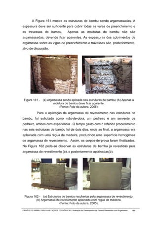 A Figura 161 mostra as estruturas de bambu sendo argamassadas. A
espessura deve ser suficiente para cobrir todas as varas de preenchimento e
as travessas de bambu.                      Apenas as molduras de bambu não são
argamassadas, devendo ficar aparentes. As espessuras dos cobrimentos de
argamassa sobre as vigas de preenchimento e travessas são, posteriormente,
alvo de discussão.




 Figura 161 -       (a) Argamassa sendo aplicada nas estruturas de bambu; (b) Apenas a
                            moldura de bambu deve ficar aparente.
                                (Fonte: Foto da autora, 2005).

              Para a aplicação da argamassa de revestimento nas estruturas de
bambu, foi solicitado como mão-de-obra, um pedreiro e um servente de
pedreiro, ambos com experiência . O tempo gasto com o referido procedimento
nas seis estruturas de bambu foi de dois dias, onde ao final, a argamassa era
aplainada com uma régua de madeira, produzindo uma superfície homogênea
de argamassa de revestimento. Assim, os corpos-de-prova foram finalizados.
Na Figura 162 pode-se observar as estruturas de bambu já revestidas pela
argamassa de revestimento (a), e posteriormente aplainadas(b).




 Figura 162 - (a) Estruturas de bambu recobertas pela argamassa de revestimento;
          (b) Argamassa de revestimento aplainada com régua de madeira.
                           (Fonte: Foto da autora, 2005).

PAINÉIS DE BAMBU PARA HABITAÇÕES ECONÔMICAS: Avaliação do Desempenho de Painéis Revestidos com Argamassa   144
 