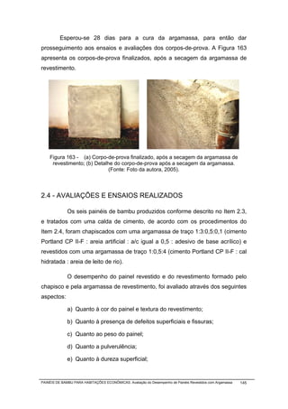 Esperou-se 28 dias para a cura da argamassa, para então dar
prosseguimento aos ensaios e avaliações dos corpos-de-prova. A Figura 163
apresenta os corpos-de-prova finalizados, após a secagem da argamassa de
revestimento.




    Figura 163 - (a) Corpo-de-prova finalizado, após a secagem da argamassa de
     revestimento; (b) Detalhe do corpo-de-prova após a secagem da argamassa.
                             (Fonte: Foto da autora, 2005).



2.4 - AVALIAÇÕES E ENSAIOS REALIZADOS

              Os seis painéis de bambu produzidos conforme descrito no Item 2.3,
e tratados com uma calda de cimento, de acordo com os procedimentos do
Item 2.4, foram chapiscados com uma argamassa de traço 1:3:0,5:0,1 (cimento
Portland CP II-F : areia artificial : a/c igual a 0,5 : adesivo de base acrílico) e
revestidos com uma argamassa de traço 1:0,5:4 (cimento Portland CP II-F : cal
hidratada : areia de leito de rio).

              O desempenho do painel revestido e do revestimento formado pelo
chapisco e pela argamassa de revestimento, foi avaliado através dos seguintes
aspectos:

              a) Quanto à cor do painel e textura do revestimento;

              b) Quanto à presença de defeitos superficiais e fissuras;

              c) Quanto ao peso do painel;

              d) Quanto a pulverulência;

              e) Quanto à dureza superficial;


PAINÉIS DE BAMBU PARA HABITAÇÕES ECONÔMICAS: Avaliação do Desempenho de Painéis Revestidos com Argamassa   145
 