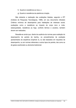 f) Quanto à resistência ao risco, e

              g) Quanto à resistência de aderência à tração.

         Não obstante a realização das avaliações listadas, segundo o IPT
(Instituto de Pesquisas Tecnológicas, 1998), em seu documento intitulado
Critérios mínimos de desempenho para habitações de interesse social,
avaliações como a resistência ao impacto de corpo duro e mole,
estanqueidade, resistência ao fogo, conforto térmico e acústico, também
devem ser realizados.

         Ressalta-se ainda que, diante da ausência de normas para avaliação do
desempenho de painéis de bambu, os procedimentos de avaliação
apresentados da seqüência (Capítulo 3), ou são baseados em requisitos de
desempenho, ou em normas referentes a outros tipos de painéis, tais como os
de gesso acartonado ou alvenaria tradicional.




PAINÉIS DE BAMBU PARA HABITAÇÕES ECONÔMICAS: Avaliação do Desempenho de Painéis Revestidos com Argamassa   146
 