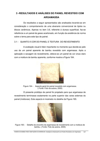 3 - RESULTADOS E ANÁLISES DO PAINEL REVESTIDO COM
                                              ARGAMASSA

              Os resultados a seguir apresentados são analisados levando-se em
consideração o comportamento de uma alvenaria convencional de tijolos ou
blocos cerâmicos. Apenas no item 3.6, referente à dureza superficial, faz-se
referência a um painel de gesso acartonado, em função da existência de norma
sobre o tema para este tipo de painel.

3.1 - QUANTO À COR DO PAINEL E TEXTURA DO REVESTIMENTO

              A avaliação visual é fator importante no momento que decide-se pelo
uso de um painel aparente de bambu revestido com argamassa. Após a
aplicação e secagem do revestimento, obteve-se um painel de cor cinza claro
com a moldura de bambu aparente, conforme mostra a Figura 164.




              Figura 164 -      Aspecto geral do painel revestido com argamassa.
                                  ( Fonte: Foto da autora, 2005)

              O presente protótipo de painel foi projetado para que argamassa de
revestimento terminasse exatamente na parte superior das varas externas do
painel (molduras). Este aspecto é mostrado no detalhe da Figura 165.




 Figura 165 -      Detalhe do encontro da argamassa de revestimento com a moldura de
                           bambu. ( Fonte: Foto da autora, 2005)

PAINÉIS DE BAMBU PARA HABITAÇÕES ECONÔMICAS: Avaliação do Desempenho de Painéis Revestidos com Argamassa   147
 