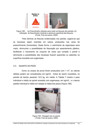 Figura 168 - (a) Fissurômetro utilizado para medir as fissuras dos painéis; (b)
         Utilização do fissurômetro medindo a abertura superficial das fissuras.
                              (Fonte: Foto da autora, 2005)

               Para eliminar as fissuras evidenciadas nos painéis, sugere-se que
as travessas sejam inseridas em sulcos, produzidos nas varas de
preenchimento (horizontais). Desta forma, o cobrimento de argamassa seria
maior, diminuindo a possibilidade de fissuração por assentamento plástico,
facilitando o travamento do conjunto de varas que compõe o painel e
eliminando a possibilidade das travessas ficarem aparentes ou salientes na
superfície revestida com argamassa.



3.3 - QUANTO AO PESO

              Como os corpos de prova foram produzidos com 1 m2, os valores
obtidos podem ser considerados em kg/m2 . Antes de serem revestidos, os
painéis de bambu pesaram 12,5 kg, em média. A Tabela 7 mostra o peso
individual e médio do painel revestido com argamassa, em kg/m2 , e o desvio
padrão individual e médio em relação à média dos pesos (Figura 169).




                                              Figura 169 -

                                Figura 169 - Pesagem de um painel.
                                   ( Fonte: Foto da autora, 2005)


PAINÉIS DE BAMBU PARA HABITAÇÕES ECONÔMICAS: Avaliação do Desempenho de Painéis Revestidos com Argamassa   150
 