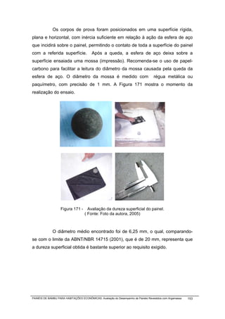 Os corpos de prova foram posicionados em uma superfície rígida,
plana e horizontal, com inércia suficiente em relação à ação da esfera de aço
que incidirá sobre o painel, permitindo o contato de toda a superfície do painel
com a referida superfície.               Após a queda, a esfera de aço deixa sobre a
superfície ensaiada uma mossa (impressão). Recomenda-se o uso de papel-
carbono para facilitar a leitura do diâmetro da mossa causada pela queda da
esfera de aço. O diâmetro da mossa é medido com                                     régua metálica ou
paquímetro, com precisão de 1 mm. A Figura 171 mostra o momento da
realização do ensaio.




                   Figura 171 -       Avaliação da dureza superficial do painel.
                                    ( Fonte: Foto da autora, 2005)



              O diâmetro médio encontrado foi de 6,25 mm, o qual, comparando-
se com o limite da ABNT/NBR 14715 (2001), que é de 20 mm, representa que
a dureza superficial obtida é bastante superior ao requisito exigido.




PAINÉIS DE BAMBU PARA HABITAÇÕES ECONÔMICAS: Avaliação do Desempenho de Painéis Revestidos com Argamassa   153
 