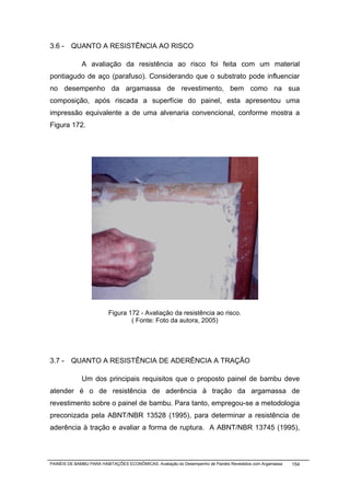 3.6 - QUANTO A RESISTÊNCIA AO RISCO

              A avaliação da resistência ao risco foi feita com um material
pontiagudo de aço (parafuso). Considerando que o substrato pode influenciar
no desempenho da argamassa de revestimento, bem como na sua
composição, após riscada a superfície do painel, esta apresentou uma
impressão equivalente a de uma alvenaria convencional, conforme mostra a
Figura 172.




                          Figura 172 - Avaliação da resistência ao risco.
                                  ( Fonte: Foto da autora, 2005)




3.7 - QUANTO A RESISTÊNCIA DE ADERÊNCIA A TRAÇÃO

              Um dos principais requisitos que o proposto painel de bambu deve
atender é o de resistência de aderência à tração da argamassa de
revestimento sobre o painel de bambu. Para tanto, empregou-se a metodologia
preconizada pela ABNT/NBR 13528 (1995), para determinar a resistência de
aderência à tração e avaliar a forma de ruptura. A ABNT/NBR 13745 (1995),




PAINÉIS DE BAMBU PARA HABITAÇÕES ECONÔMICAS: Avaliação do Desempenho de Painéis Revestidos com Argamassa   154
 