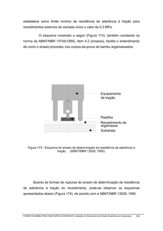 estabelece como limite mínimo de resistência de aderência à tração para
revestimentos externos de camada única o valor de 0,3 MPa.

               O esquema mostrado a seguir (Figura 173), também constante na
norma da ABNT/NBR 13745(1995), Item 4.2 (ensaios), facilita o entendimento
de como o ensaio procedeu nos corpos-de-prova de bambu argamassados.




                                                                          Equipamento
                                                                          de tração




                                                                          Pastilha
                                                                          Revestimento de
                                                                          argamassa
                                                                          Substrato



    Figura 173 - Esquema do ensaio de determinação da resistência de aderência à
                        tração. (ABNT/NBR 13528, 1995).




         Quanto às formas de rupturas do ensaio de determinação da resistência
de aderência à tração do revestimento, pode-se observar os esquemas
apresentados abaixo (Figura 174), de acordo com a ABNT/NBR 13528, 1995.




PAINÉIS DE BAMBU PARA HABITAÇÕES ECONÔMICAS: Avaliação do Desempenho de Painéis Revestidos com Argamassa   155
 