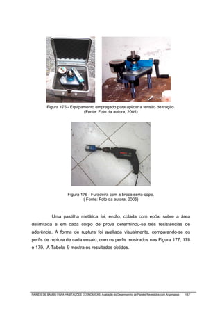 Figura 175 - Equipamento empregado para aplicar a tensão de tração.
                             (Fonte: Foto da autora, 2005)




                         Figura 176 - Furadeira com a broca serra-copo.
                                 ( Fonte: Foto da autora, 2005)



              Uma pastilha metálica foi, então, colada com epóxi sobre a área
delimitada e em cada corpo de prova determinou-se três resistências de
aderência. A forma de ruptura foi avaliada visualmente, comparando-se os
perfis de ruptura de cada ensaio, com os perfis mostrados nas Figura 177, 178
e 179. A Tabela 9 mostra os resultados obtidos.




PAINÉIS DE BAMBU PARA HABITAÇÕES ECONÔMICAS: Avaliação do Desempenho de Painéis Revestidos com Argamassa   157
 