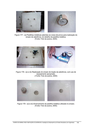 Figura 177 - (a) Pastilhas metálicas aderidas ao corpo-de-prova para realização do
                 ensaio de aderência; (b) detalhe da pastilha metálica.
                             (Fonte: Foto da autora, 2005)




    Figura 178 - (a) e (b) Realização do ensaio de tração da aderência, com uso de
                                 equipamento apropriado.
                             ( Fonte: Foto da autora, 2005)




       Figura 179 - (a) e (b) Arrancamento da pastilha metálica utilizada no ensaio.
                                (Fonte: Foto da autora, 2005)




PAINÉIS DE BAMBU PARA HABITAÇÕES ECONÔMICAS: Avaliação do Desempenho de Painéis Revestidos com Argamassa   158
 