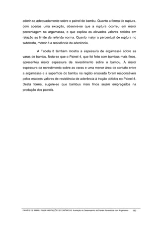 aderir-se adequadamente sobre o painel de bambu. Quanto a forma de ruptura,
com apenas uma exceção, observa-se que a ruptura ocorreu em maior
porcentagem na argamassa, o que explica os elevados valores obtidos em
relação ao limite da referida norma. Quanto maior o percentual de ruptura no
substrato, menor é a resistência de aderência.

              A Tabela 8 também mostra a espessura de argamassa sobre as
varas de bambu. Nota-se que o Painel 4, que foi feito com bambus mais finos,
apresentou maior espessura de revestimento sobre o bambu. A maior
espessura de revestimento sobre as varas e uma menor área de contato entre
a argamassa e a superfície do bambu na região ensaiada foram responsáveis
pelos maiores valores de resistência de aderência à tração obtidos no Painel 4.
Desta forma, sugere-se que bambus mais finos sejam empregados na
produção dos painéis.




PAINÉIS DE BAMBU PARA HABITAÇÕES ECONÔMICAS: Avaliação do Desempenho de Painéis Revestidos com Argamassa   160
 