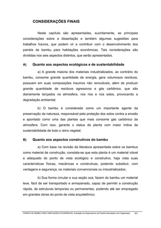 CONSIDERAÇÕES FINAIS


              Neste capítulo são apresentadas, sucintamente, as principais
considerações sobre a dissertação e também algumas sugestões para
trabalhos futuros, que podem vir a contribuir com o desenvolvimento dos
painéis de bambu para habitações econômicas. Tais considerações são
divididas nos seis aspectos distintos, que serão apresentados.

A)       Quanto aos aspectos ecológicos e de sustentabilidade

              a) A grande maioria dos materiais industrializados, ao contrário do
bambu, consome grande quantidade de energia, gera volumosos resíduos,
possuem em suas composições insumos não renováveis, além de produzir
grande quantidade de resíduos agressivos e gás carbônico, que são
diariamente lançados na atmosfera, nos rios e nos solos, provocando a
degradação ambiental;

              b) O bambu é considerado como um importante agente da
preservação da natureza, responsável pela proteção dos solos contra a erosão
e apontado como uma das plantas que mais consome gás carbônico da
atmosfera. Com isso, garante o status de planta com maior índice de
sustentabilidade de todo o reino vegetal;

B)       Quanto aos aspectos construtivos do bambu

              a) Com base na revisão da literatura apresentada sobre os bambus
como material de construção, constata-se que esta planta é um material viável
e adequado do ponto de vista ecológico e construtivo, haja vista suas
características físicas, mecânicas e construtivas, podendo substituir, com
vantagens e segurança, os materiais convencionais ou industrializados;

              b) Sua forma circular e sua seção oca, fazem do bambu um material
leve, fácil de ser transportado e armazenado, capaz de permitir a construção
rápida, de estruturas temporais ou permanentes, podendo até ser empregado
em grandes obras do ponto de vista arquitetônico;




PAINÉIS DE BAMBU PARA HABITAÇÕES ECONÔMICAS: Avaliação do Desempenho de Painéis Revestidos com Argamassa   161
 