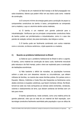 c) Trata-se de um material de fácil manejo e de fácil propagação nos
solos brasileiros, fatores que podem influir em seu baixo custo como material
de construção;

              d) O consumo mínimo de energia gasto para a produção de peças ou
componentes construtivos de bambu é baixo, principalmente se comparado
com a madeira, o aço e o alumínio dentre outros materiais;

              e) O bambu é um material com grande potencial para a
industrialização. Verifica-se que os principais componentes construtivos feitos
de bambu podem ser pré-fabricados e industrializados, como é o caso dos
painéis de vedação vertical, dos pisos laminados, das treliças e outros;

              f) O bambu pode ser facilmente combinado com outros materiais
como o concreto, os blocos cerâmicos, o tijolo aparente e a madeira;




C)       Quanto ao problema habitacional no Brasil

              a) Sabe-se que o problema habitacional do Brasil é sério e urgente.
O bambu, como material de construção de baixo custo, facilmente renovável
pela natureza e de fácil manejo, pode e deve ser explorado para a construção
de habitações econômicas.

              b) Não bastante o déficit de moradias, as populações humanas
sofrem a cada ano com desastres naturais ou circunstâncias, que afetam
milhares de famílias, na maioria das vezes famílias pobres. Em países como o
Equador, México, Colômbia e Costa Rica são freqüentes os fenômenos como
abalos sísmicos e erupções vulcânicas, que fazem inúmeras vítimas. No Brasil,
tornam-se cada vez mais corriqueiras as notícias sobre enchentes, vendavais,
ciclones e deslizamentos de terra, que deixam centenas de famílias sem um
teto para morar.

              O bambu apresenta-se, neste contexto, como uma matéria prima de
grande potencial, visto que se trata de um material de fácil reposição, com
tecnologia construtiva facilmente assimilada pela população e que se utiliza de



PAINÉIS DE BAMBU PARA HABITAÇÕES ECONÔMICAS: Avaliação do Desempenho de Painéis Revestidos com Argamassa   162
 