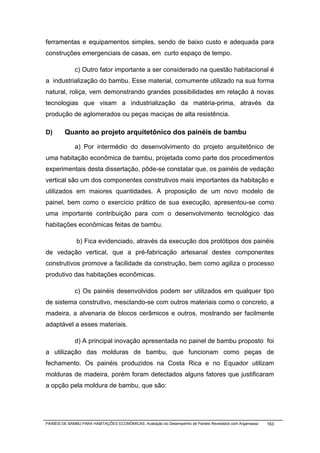 ferramentas e equipamentos simples, sendo de baixo custo e adequada para
construções emergenciais de casas, em curto espaço de tempo.

              c) Outro fator importante a ser considerado na questão habitacional é
a industrialização do bambu. Esse material, comumente utilizado na sua forma
natural, roliça, vem demonstrando grandes possibilidades em relação à novas
tecnologias que visam a industrialização da matéria-prima, através da
produção de aglomerados ou peças maciças de alta resistência.

D)       Quanto ao projeto arquitetônico dos painéis de bambu

              a) Por intermédio do desenvolvimento do projeto arquitetônico de
uma habitação econômica de bambu, projetada como parte dos procedimentos
experimentais desta dissertação, pôde-se constatar que, os painéis de vedação
vertical são um dos componentes construtivos mais importantes da habitação e
utilizados em maiores quantidades. A proposição de um novo modelo de
painel, bem como o exercício prático de sua execução, apresentou-se como
uma importante contribuição para com o desenvolvimento tecnológico das
habitações econômicas feitas de bambu.

               b) Fica evidenciado, através da execução dos protótipos dos painéis
de vedação vertical, que a pré-fabricação artesanal destes componentes
construtivos promove a facilidade da construção, bem como agiliza o processo
produtivo das habitações econômicas.

              c) Os painéis desenvolvidos podem ser utilizados em qualquer tipo
de sistema construtivo, mesclando-se com outros materiais como o concreto, a
madeira, a alvenaria de blocos cerâmicos e outros, mostrando ser facilmente
adaptável a esses materiais.

              d) A principal inovação apresentada no painel de bambu proposto foi
a utilização das molduras de bambu, que funcionam como peças de
fechamento. Os painéis produzidos na Costa Rica e no Equador utilizam
molduras de madeira, porém foram detectados alguns fatores que justificaram
a opção pela moldura de bambu, que são:




PAINÉIS DE BAMBU PARA HABITAÇÕES ECONÔMICAS: Avaliação do Desempenho de Painéis Revestidos com Argamassa   163
 