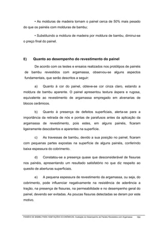 • As molduras de madeira tornam o painel cerca de 50% mais pesado
do que os painéis com molduras de bambu;

          • Substituindo a moldura de madeira por moldura de bambu, diminui-se
o preço final do painel.




E)       Quanto ao desempenho do revestimento do painel

          De acordo com os testes e ensaios realizados nos protótipos de painéis
 de bambu revestidos com argamassa, observou-se alguns aspectos
 fundamentais, que serão descritos a seguir:

          a)      Quanto à cor do painel, obteve-se cor cinza claro, estando a
moldura de bambu aparente. O painel apresentou textura áspera e rugosa,
equivalente ao revestimento de argamassa empregado em alvenarias de
blocos cerâmicos.

          b)      Quanto à presença de defeitos superficiais, alerta-se para a
importância da retirada de nós e pontas de parafusos antes da aplicação da
argamassa de revestimento, pois estes, em alguns painéis, ficaram
ligeiramente descobertos e aparentes na superfície.

          c)      As travessas de bambu, devido a sua posição no painel, ficaram
com pequenas partes expostas na superfície de alguns painéis, conferindo
baixa espessura do cobrimento.

          d)      Constatou-se a presença quase que desconsiderável de fissuras
nos painéis, apresentando um resultado satisfatório no que diz respeito ao
quesito de aberturas superficiais.

          e)      A pequena espessura de revestimento da argamassa, ou seja, do
cobrimento, pode influenciar negativamente na resistência de aderência a
tração, na presença de fissuras, na permeabilidade e no desempenho geral do
painel, devendo ser evitadas. As poucas fissuras detectadas se deram por este
motivo.




PAINÉIS DE BAMBU PARA HABITAÇÕES ECONÔMICAS: Avaliação do Desempenho de Painéis Revestidos com Argamassa   164
 
