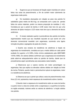f)      Sugere-se que as travessas de fixação sejam inseridas em sulcos
feitos nas varas de preenchimento, a fim de conferir maior cobrimento da
argamassa neste ponto.

          g)      Os resultados alcançados em relação ao peso dos painéis foi
satisfatório (peso médio de 80,6 kg), se comparado com o peso de painéis
feitos de outros materiais, porém na mesma proporção de medidas (1 m2).
Constatou-se que o painel de bambu é 2,98 vezes mais leve do que uma
alvenaria de tijolos maciços e 2,23 vezes mais leve que a alvenaria de blocos
cerâmicos.

          h)      O ensaio realizado quanto à pulverulência dos painéis de bambu
argamassados mostra que seu resultado equivale ao que ocorre em uma
alvenaria convencional revestida com argamassa, ocorrendo uma ligeira
remoção de grãos e agregados de pasta de cimento.

          i) Quanto aos ensaios de resistência de aderência à tração da
argamassa de revestimento, constatou-se que a media obtida em cada painel
avaliado foi superior a 0,3 MPa, limite mínimo estabelecido pela ABNT/NBR
13745 (1995). Os valores obtidos confirmam que a argamassa de revestimento
pode aderir-se adequadamente sobre os painéis de bambu, desde que os
procedimentos sejam semelhantes aos executados neste trabalho.

          j) Observa-se que a ruptura ocorreu em maior porcentagem na
argamassa, fato que explica os elevados valores obtidos em relação ao limite
da norma. Portanto, quanto maior o percentual de ruptura na argamassa, maior
e a resistência de aderência.

          k) Observou-se que o painel que utilizou varas de preenchimentos mais
finos (2,5 cm), apresentou maior espessura de revestimento sobre o bambu.

          l) Quanto maior a espessura do revestimento sobre as varas de bambu
e quanto menor a área de contato entre a argamassa e a superfície do bambu
na região ensaiada, maiores serão os valores de aderência `a tração obtidos
nos painéis.




PAINÉIS DE BAMBU PARA HABITAÇÕES ECONÔMICAS: Avaliação do Desempenho de Painéis Revestidos com Argamassa   165
 