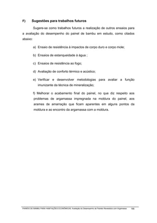 F)       Sugestões para trabalhos futuros

          Sugere-se como trabalhos futuros a realização de outros ensaios para
a avaliação do desempenho do painel de bambu em estudo, como citados
abaixo:

          a) Ensaio de resistência à impactos de corpo duro e corpo mole;

          b) Ensaios de estanqueidade à água ;

          c) Ensaios de resistência ao fogo;

          d) Avaliação de conforto térmico e acústico;

          e) Verificar e desenvolver metodologias para avaliar a função
               imunizante da técnica de mineralização;

          f) Melhorar o acabamento final do painel, no que diz respeito aos
           problemas de argamassa impregnada na moldura do painel, aos
           arames de amarração que ficam aparentes em alguns pontos da
           moldura e ao encontro da argamassa com a moldura.




PAINÉIS DE BAMBU PARA HABITAÇÕES ECONÔMICAS: Avaliação do Desempenho de Painéis Revestidos com Argamassa   166
 