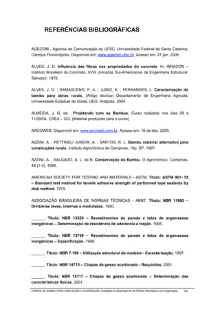 REFERÊNCIAS BIBLIOGRÁFICAS


AGECOM - Agencia de Comunicação da UFSC. Universidade Federal de Santa Catarina,
Campus Florianópolis. Disponível em: www.agecom.ufsc.br. Acesso em: 27 jan. 2006.


ALVES, J. D. Influência das fibras nas propriedades do concreto. In: IBRACON –
Instituto Brasileiro do Concreto, XVIII Jornadas Sul-Americanas de Engenharia Estrutural.
Salvador, 1976.


ALVES, J. D. ; DAMASCENO, F. A. ; JUNIO, K. ; FERNANDES, L. Caracterização do
bambu para obras rurais. (Artigo técnico) Departamento de Engenharia Agricola,
Universidade Estadual de Goiás, UEG. Anápolis, 2004.


ALMEIDA, J. G. de. Projetando com os Bambus. Curso realizado nos dias 09 a
11/09/04, CREA – GO. (Material produzido para o curso)


ARCOWEB. Disponível em: www.arcoweb.com.br. Acesso em: 18 de dez. 2005.


AZZINI, A. ; PETTINELI JUNIOR, A. ; SANTOS, R. L. Bambu material alternativo para
construções rurais. Instituto Agronômico de Campinas, 18p. SP, 1997.


AZZINI, A. ; SALGADO, A. L. de B. Conservação do Bambu. O Agronômico, Campinas,
46 (1-3), 1994.


AMERICAN SOCIETY FOR TESTING AND MATERIALS - ASTM. Titulo: ASTM 907- 55
– Standard test method for tensile adhesive atrength of performed tape sealants by
disk method. 1979.


ASSOCIAÇÃO BRASILEIRA DE NORMAS TÉCNICAS - ABNT. Titulo: NBR 11685 –
Divisórias leves, internas e moduladas. 1990.


______. Titulo: NBR 13528 – Revestimentos de parede e tetos de argamassas
inorgânicas – Determinação da resistência de aderência à tração. 1995.


______. Titulo: NBR 13749 – Revestimentos de parede e tetos de argamassas
inorgânicas – Especificação. 1996.


______. Titulo: NBR 7.190 – Utilização estrutural da madeira - Caracterização. 1997.


______. Titulo: NBR 14715 – Chapas de gesso acartonado - Requisitos. 2001.


______. Titulo: NBR 14717 – Chapas de gesso acartonado – Determinação das
características físicas. 2001.

PAINÉIS DE BAMBU PARA HABITAÇÕES ECONÔMICAS: Avaliação do Desempenho de Painéis Revestidos com Argamassa   167
 