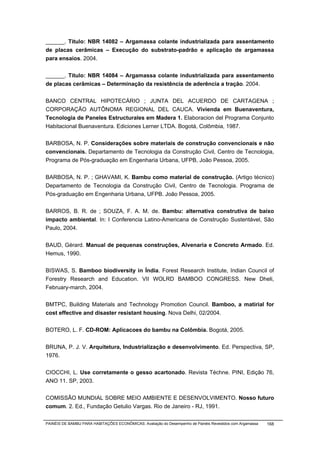 ______. Titulo: NBR 14082 – Argamassa colante industrializada para assentamento
de placas cerâmicas – Execução do substrato-padrão e aplicação de argamassa
para ensaios. 2004.


______. Titulo: NBR 14084 – Argamassa colante industrializada para assentamento
de placas cerâmicas – Determinação da resistência de aderência a tração. 2004.


BANCO CENTRAL HIPOTECÁRIO ; JUNTA DEL ACUERDO DE CARTAGENA ;
CORPORAÇÃO AUTÔNOMA REGIONAL DEL CAUCA. Vivienda em Buenaventura,
Tecnologia de Paneles Estructurales em Madera 1. Elaboracion del Programa Conjunto
Habitacional Buenaventura. Ediciones Lerner LTDA. Bogotá, Colômbia, 1987.


BARBOSA, N. P. Considerações sobre materiais de construção convencionais e não
convencionais. Departamento de Tecnologia da Construção Civil, Centro de Tecnologia,
Programa de Pós-graduação em Engenharia Urbana, UFPB, João Pessoa, 2005.


BARBOSA, N. P. ; GHAVAMI, K. Bambu como material de construção. (Artigo técnico)
Departamento de Tecnologia da Construção Civil, Centro de Tecnologia. Programa de
Pós-graduação em Engenharia Urbana, UFPB. João Pessoa, 2005.


BARROS, B. R. de ; SOUZA, F. A. M. de. Bambu: alternativa construtiva de baixo
impacto ambiental. In: I Conferencia Latino-Americana de Construção Sustentável, São
Paulo, 2004.


BAUD, Gérard. Manual de pequenas construções, Alvenaria e Concreto Armado. Ed.
Hemus, 1990.


BISWAS, S. Bamboo biodiversity in Índia. Forest Research Institute, Indian Council of
Forestry Research and Education. VII WOLRD BAMBOO CONGRESS. New Dheli,
February-march, 2004.


BMTPC, Building Materials and Technology Promotion Council. Bamboo, a matirial for
cost effective and disaster resistant housing. Nova Delhi, 02/2004.


BOTERO, L. F. CD-ROM: Aplicacoes do bambu na Colômbia. Bogotá, 2005.


BRUNA, P. J. V. Arquitetura, Industrialização e desenvolvimento. Ed. Perspectiva, SP,
1976.


CIOCCHI, L. Use corretamente o gesso acartonado. Revista Téchne. PINI, Edição 76,
ANO 11. SP, 2003.


COMISSÃO MUNDIAL SOBRE MEIO AMBIENTE E DESENVOLVIMENTO. Nosso futuro
comum. 2. Ed., Fundação Getulio Vargas. Rio de Janeiro - RJ, 1991.

PAINÉIS DE BAMBU PARA HABITAÇÕES ECONÔMICAS: Avaliação do Desempenho de Painéis Revestidos com Argamassa   168
 