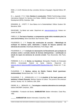 DIAS, L. A. de M. Estrutura de Aço: conceitos, técnicas e linguagem. Zigurate Editora. SP,
2002.


D. L., Jayanetti ; P. R., Follett. Bamboo in construction. TRADA Techhhnology Limited;
International Network For Bamboo And Rattan (INBAR); Departament For International
Development (DFID), Colombia, 1998.


EDWARDS, B. ; HYETT, P. Guia Básica de la Sostentabilidad. Editora Gustavo Gili.
Barcelona, 2004.


ENVOCARE. Taj Mahal and water. Disponível em: www.envocare.co.uk. Acesso em:
Janeiro de 2006.


FARELLY, D. The book of bamboo: a compreensive guide tothis remakeble plant, its
uses and its History. Sierra Club Book: Sao Francisco, 1984.


FIGUEIREDO, E. J. P. Terapia das construções de concreto – Metodologia de
avaliação de sistemas epóxi, destinados a injeção de fissuras passivas das
estruturas de concreto. Dissertação (Mestrado). Porto Alegre, 1989.


FIGUEIREDO, E. J. P. Avaliação do desempenho de Revestimento para proteção da
armadura contra a corrosão através de técnicas eletroquímicas – contribuição ao
estudo de reparo de estruturas de concreto armado. Tese (Doutorado). São Paulo,
1994.


FERMIANO, G. D. e S. Bambu na Arquitetura. Monografia (Trabalho de Graduação
2002-2),   Universidade     Federal     de   Santa     Catarina.   Disponível   em:
www.arq.ufsc.br/~labcon/arq5661/trabalhos2002-2/bambu/index.htm>. Acesso em: 11 jan.
2006.


FILGUEIRAS, T. S. Bambus nativos do Distrito Federal, Brasil (gramineae:
bambusoideae). Revista Brasil. Bot. 11:47 – 66. 1988.


FILGUEIRAS, T. S. ; GONÇALVES, A. P. S. A checklist of the basal grasses and
bamboos in Brazil (Poaceae). Bamboo Science & Culture. The journal of the american
bamboo Society. Vol. 18. Califórnia, USA, 2004.


FREIRE, W. J. ; BERALDO, A. L. Tecnologias e materiais alternativos de construção.
Editora UNICAMP, Campinas , 2003.


FUNBAMBU - Fundación del Bambu. BAMBUSETUM. Boletim Informativo. Costa Rica,
1992.


______. BAMBUSETUM. Boletim Informativo. Costa Rica, 1995.

PAINÉIS DE BAMBU PARA HABITAÇÕES ECONÔMICAS: Avaliação do Desempenho de Painéis Revestidos com Argamassa   169
 