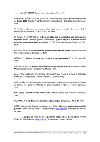 ______. BAMBUSETUM. Boletim Informativo. Costa Rica, 1998.


FUNDAÇÃO JOÃO PINHEIRO. Centro de Estatística e Informação. Déficit habitacional
no Brasil, 2000. Projeto PNUD-BRA-00/019, Habitar Brasil – BID, 203p. Belo Horizonte,
2001.


GHAVAMI, K. Bambu: um material alternativo na engenharia. Construção Civil /
Pesquisa, ENGENHARIA, Nº 492, p. 23 – 27, 1992.


GHAVAMI, K. ; MARINHO, A. B. Determinação das propriedades dos bambus das
espécies: mosó, matake, guadua angustifólia, guadua tagoara e dendrocalamus
giganteus para utilização na engenharia. PUCRJ – Departamento de Engenharia Civil,
2001.


GONCALVES, P. B. Uma introdução à instabilidade das estruturas. Apostila, Pontifícia
Universidade Católica de Goiás. RJ, 1994.


GRAÇA, V. L. Bambu, técnicas para o cultivo e suas aplicações. 2ª ed. Ed. Ícone, SP
1988.


GUERRA, J. de J. S. Manual de autoconstrucción, manos a la obra. IMCYC, Instituto
Mexicano del Cemento y del Concreto. Mexico, 1999.


GUIA PARA AUTOCONSTRUCCIÓN UTILIZANDO LA GUADUA COMO ELEMENTO
PRINCIPAL - Cooperación Colombo-Alemana. Colômbia, 1998.


GUTIERREZ, J. A. G. Comportamiento estructural y resistência sísmica de lãs viviendas
de bambu. In: I Congresso Mundial de Bambu Guadua p. 161-171. Pereira, Colombia,
1991.


HIBI, Sadao. Japanese detail architecture. Chronicle Books, San Francisco, California,
1989.


HOLANDA, A. B. de. Dicionário aurélio básico da língua portuguesa. 1ª Ed. RJ, 1988.


INBAR, International Network for Bamboo and Rattan. Una casa realmente asequible
para los pobres. INBAR 2/2001 - 3. Disponível em: www.inbar.int/. Acessado em: Janeiro
de 2006.


______. El porque del viaje de trece personas desde Ghana hasta China. INBAR
2/2001 - 5. Disponível em: www.inbar.int/. Acessado em: Janeiro de 2006.




PAINÉIS DE BAMBU PARA HABITAÇÕES ECONÔMICAS: Avaliação do Desempenho de Painéis Revestidos com Argamassa   170
 