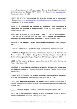 ______. Recorrido mas de medio camino para disponer de un Código Internacional
de Construcción con Bambú. INBAR 2/2001 – 8 . Disponível em: www.inbar.int/ .
Acessado em: Janeiro de 2006.


HOGAR DE CRISTO. Componentes del desarrolo integral de la comunidad.
. Disponível em: www.hogardecristo.org.ec/noticiasyeventos/nye-compdesintcom.shtml .
Acessado em: 21 de Janeiro de 2006.


JOHN, V. M. Reciclagem de resíduos na construção: Uma contribuição a
metodologia de pesquisa e desenvolvimento. (Tese de Livre Docência)Escola
Politécnica, USP, 2000..


JUNTA DEL ACUERDO DE CARTAGENA ; BANCO CENTRAL HIPOTECARIO ;
CORPORACION AUTONOMA REGIONAL DEL CAUCA. Vivenda em Buenaventura,
Tecnología de páneles estructurales em madera 1 – Bogotá – Colombia, 1987.


KRAMER, K. IL31 Bamboo – Institut fur leichte flachentragwerhe. Verlag. Stuttgart,
1992.


LENGEN, J. V. Manual do Arquiteto Descalço. Casa do Sonho, Rio de Janeiro, 2002.


L’ HERMITE, R. Ao pé do muro. Societe de Diffusion des Thechniques du Batment et des
Travaux Publics – Paris, SENAI – Serviço Nacional de Aprendizagem Industrial, Brasil,
Centro de Tecnologia da Construção., Taguatinga -DF. Publicação original em 1953.


LIESE, W. The anatomy of bamboo culms. International Network for Bamboo and
Rattan, 208p. China, 1998.


LONDONO, X. Generalidades botânicas de los bambus del neotropico com enfasis
em el gênero Guadua. In: I Sinposio Nacional de Bambu del Equador, 6p. Portoviejo,
Manabi, 1991.


LONGHI, M.M ; RODRIGUEZ, L.M. Historia ecologica & aprovechamiento del bambu.
1ª ed. San José, Costa Rica. Universidade de Costa Rica, 1998. p. 11-18.


LÓPEZ, O.H. Manual de construción con bambú. Estudos Técnicos Colombianos. –
Editores, Universidad Nacional de Colombia, Centro de Investigación de Bambu y Madera
– CIBAM. 1981.


______. The gift of the gods. 1º Edição, D’VINNI LTDA. Bogotá, Colômbia, 2003.


MELKANIA, U. Status of bamboo industry vis-a-vis enviromental issues. VII WOLRD
BAMBOO CONGRESS. New Dheli, February-march, 2004.



PAINÉIS DE BAMBU PARA HABITAÇÕES ECONÔMICAS: Avaliação do Desempenho de Painéis Revestidos com Argamassa   171
 