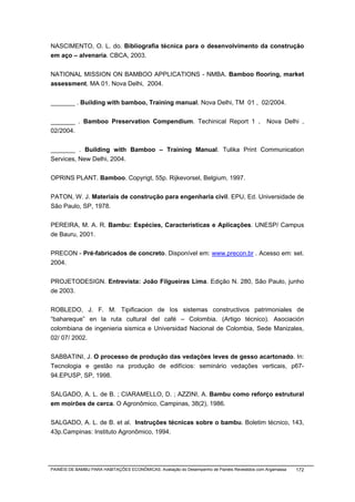 NASCIMENTO, O. L. do. Bibliografia técnica para o desenvolvimento da construção
em aço – alvenaria. CBCA, 2003.


NATIONAL MISSION ON BAMBOO APPLICATIONS - NMBA. Bamboo flooring, market
assessment. MA 01. Nova Delhi, 2004.


_______ . Building with bamboo, Training manual. Nova Delhi, TM 01 , 02/2004.


_______ . Bamboo Preservation Compendium. Techinical Report 1 ,                                Nova Delhi ,
02/2004.


_______ . Building with Bamboo – Training Manual. Tulika Print Communication
Services, New Delhi, 2004.


OPRINS PLANT. Bamboo. Copyrigt, 55p. Rijkevorsel, Belgium, 1997.


PATON, W. J. Materiais de construção para engenharia civil. EPU, Ed. Universidade de
São Paulo, SP, 1978.


PEREIRA, M. A. R. Bambu: Espécies, Características e Aplicações. UNESP/ Campus
de Bauru, 2001.


PRECON - Pré-fabricados de concreto. Disponível em: www.precon.br . Acesso em: set.
2004.


PROJETODESIGN. Entrevista: João Filgueiras Lima. Edição N. 280, São Paulo, junho
de 2003.


ROBLEDO, J. F. M. Tipificacion de los sistemas constructivos patrimoniales de
“bahareque” en la ruta cultural del café – Colombia. (Artigo técnico). Asociación
colombiana de ingenieria sismica e Universidad Nacional de Colombia, Sede Manizales,
02/ 07/ 2002.


SABBATINI, J. O processo de produção das vedações leves de gesso acartonado. In:
Tecnologia e gestão na produção de edifícios: seminário vedações verticais, p67-
94.EPUSP, SP, 1998.


SALGADO, A. L. de B. ; CIARAMELLO, D. ; AZZINI, A. Bambu como reforço estrutural
em moirões de cerca. O Agronômico, Campinas, 38(2), 1986.


SALGADO, A. L. de B. et al. Instruções técnicas sobre o bambu. Boletim técnico, 143,
43p.Campinas: Instituto Agronômico, 1994.




PAINÉIS DE BAMBU PARA HABITAÇÕES ECONÔMICAS: Avaliação do Desempenho de Painéis Revestidos com Argamassa   172
 