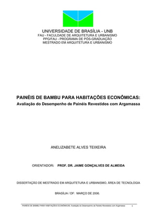 UNIVERSIDADE DE BRASÍLIA - UNB
                  FAU - FACULDADE DE ARQUITETURA E URBANISMO
                     PPG/FAU - PROGRAMA DE PÓS-GRADUAÇÃO
                    MESTRADO EM ARQUITETURA E URBANISMO




PAINÉIS DE BAMBU PARA HABITAÇÕES ECONÔMICAS:
Avaliação do Desempenho de Painéis Revestidos com Argamassa




                                ANELIZABETE ALVES TEIXEIRA



             ORIENTADOR:              PROF. DR. JAIME GONÇALVES DE ALMEIDA




DISSERTAÇÃO DE MESTRADO EM ARQUITETURA E URBANISMO, ÁREA DE TECNOLOGIA


                                    BRASÍLIA / DF: MARÇO DE 2006.



   PAINÉIS DE BAMBU PARA HABITAÇÕES ECONÔMICAS: Avaliação do Desempenho de Painéis Revestidos com Argamassa   ii
 