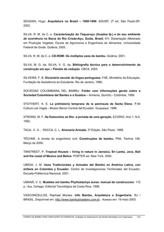 SEGAWA, Hugo. Arquitetura no Brasil – 1900-1990. EDUSP, 2ª ed. São Paulo-SP,
2002.


SILVA, R. M. de C. e. Caracterização do Taquaruçu (Guadua fp.) e do seu ambiente
de ocorrência na Bacia do Rio Crixás-Açu, Goiás, Brasil. 81f. Dissertação (Mestrado
em Produção Vegetal). Escola de Agronomia e Engenharia de Alimentos, Universidade
Federal de Goiás. Goiânia, 2005.


SILVA, R. M. de C. e. CD-ROM: Os múltiplos usos do bambu. Goiânia, 2001.


SILVA, M. G. da; SILVA, V. G. da. Bibliografia técnica para o desenvolvimento da
construção em aço – Painéis de vedação. CBCA, 2003.


SILVEIRA, F. B. Dicionário escolar da língua portuguesa. FAE, Ministério da Educação,
Fundação de Assistência ao Estudante. Rio de Janeiro, 1986.


SOCIEDAD COLOMBIANA DEL BAMBU. Folder com informações gerais sobre a
Sociedad Colombiana del Bambu e a Guadua – Armenia, Quindío - Colômbia, 1999.


STOTHERT, K. E. La prehistoria temprana de la península de Santa Elena. P.94
Cultura Las Vegas - Museo Banco Central del Ecuador. Guayaquil, 1988.


STRONG, M. F. De Estocolmo ao Rio: a jornada de uma geração. ECORIO, Ano 1, N.5,
1992.


TAUIL, C. A. ; RACCA, C. L. Alvenaria Armada, 3ª Edição, São Paulo, 1988.


TÉCHNE, A revista do engenheiro civil. Construções de bambu. PINI, Téchne 108.
Março de 2006.


TIMSTREET, P. Tropical Houses – living in nature in Jamaica, Sri Lanka, Java, Bali
and the coast of Mexico and Belice. PORTER ed. New York, 2000.


UBIDIA, J. M. Usos Tradicionales y Actuales del Bambú en América Latina, con
énfasis en Colombia y Ecuador. Centro de Investigaciones Territoriales del Ecuador,
Escuela Politécnica Nacional, 2001.


UMANÃ, V. C. Muebles em bambu Phyllostachys áurea: manual de construccíon. 172
p.: ilus. Cartago: Editorial Tecnológica de Costa Rica, 1998.


VASCONCELLOS, Raphael Moraes. Info Bambu, Arquitetura e Engenharia. RJ /
BRASIL. Disponível em: http://www.bambubrasileiro.com.br. Acesso em: 19 maio 2003.




PAINÉIS DE BAMBU PARA HABITAÇÕES ECONÔMICAS: Avaliação do Desempenho de Painéis Revestidos com Argamassa   173
 