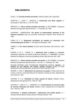 BIBLIOGRAFIA


ALVES, J. D. Concreto Armado com bambu. Instituto Euvaldo Lode. Goiás,2003.


AGOPYAN, V ; JOHN, V. ; DEROLLE, A. Construindo com fibras vegetais. In:
Construção N. 2200, Abril, p. 17-20. SP, 1990.


BERALDO, A. L. Placas cerâmica armadas com bambu. In: XXV CONBEA – Congresso
Brasileiro de Engenharia Agrícola (Anais). V. 1. Piracicaba, SP, 1990.


CALDERON ; SODERSTROM. The genera of bambusoideae (poaceae) of the
American Continent. Keys and Comments. Smithsonian Institution Press. Number 44.
1980.


FARAH, M. F. S. Diagnostico tecnológico da industria da construção civil:
caracterização geral do setor. In: Tecnologia de Edificações, 1988.


FARRELY, D. The book of bamboo. V. 2, Ed. Sierra Club Books, São Francisco - USA,
1984.


FERRAO, A. M. A. ; FREIRE, W. J. Aderências entre o bambu e o concreto.
Dissertação ( Mestrado com taliscas de Bambusa tuldoides). In: V EBRAMEM – Encontro
Brasileiro em Madeiras e Estruturas de Madeiras (Anais). Belo Horizonte, MG, 1995.


BERALDO, A. L. Placas cerâmica armadas com bambu. In: XXV CONBEA – Congresso
Brasileiro de Engenharia Agrícola (Anais), p. 142-159. V. 1. Piracicaba, SP, 1990.

BUILDNG MATIRIELS AND TECHNOLOGY PROMOTION COUSCIL. Bamboo – A
material for cost effective and disaster resistant housing. Ministry of Urban
Development & Poverty Alleviation, Government of India. New Dheli, 1990.

GARZON, J ; DIAZ, F. Optimizacion de estructuras em guadua. Trabajo estructural de
uniones a traccion. Universidad Nacional de Colombia, Facultad de Artes, Departamento
de Construcion. 1996.


GHAVAMI, K. et al. Viabilidade de treliça espacial de bambu. Relatório interno,
Departamento de Engenharia Civil – PUC/ RJ. 1994.


GHAVAMI, K. ; LIMA, H. C. L. ; BARBOSA, N. P. Comportamento em serviço de lajes
de concreto reforçadas com bambu. Relatório interno, Departamento de Engenharia
Civil – PUC/ RJ. 1995.


HERNANDEZ, A. Sistema construtivos – Aplicaciones com bambu guadua. In: I
Simpósio Nacional Bambu Guadua (Anais). Portoviejo, Equador, 1991.


PAINÉIS DE BAMBU PARA HABITAÇÕES ECONÔMICAS: Avaliação do Desempenho de Painéis Revestidos com Argamassa   175
 