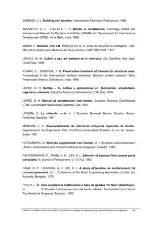 JANSSEN, J. J. Building with bamboo. Intermediate Tecnology Publications, 1988.


JAYANETTI, D. L. ; FOLLETT, P. R. Bambu in construction. Tecnology limited and
Internacional Network for Bamboo and Rattan (INBAR) for Departament for Internacional
Development (DFID). Nova Delhi, India, 1998.


JUNKO, F. Bamboo. The Eat. 1998.Vol.VIII, N. 9. Junta del Acuerdo de Cartagena. 1984.
Manual de diseño para Maderas del Grupo Andino. PADT-REFORT. 1972.


LONGHI, M. M. Cultivo y uso del bamboo en el neotrpico. Ed. Científica. San Jose,
Costa Rica, 1998.


KUMAR, S. ; DOBRIYAL, P. B. Preservative treatment of bamboo for structural uses.
Proceedings of the Internacional Bamboo workshop. Bamboo current research. Word
Preservation Branco. Dehradrum, india, 1988.


LOPEZ, O. H. Bambu – Su cultivo y aplicaciones en: fabricación, arquitectura,
ingenieria, artesania. Estudios Técnicos Colombianos LTDA. Cali, 1974.


LOPEZ, O. H. Manual de construccion com bambu. Estudios Técnicos Colombianos
LTDA. Universidad Nacional de Colombia. Cali, 1981.


LOZADA, E. La vivienda rural. In: I Simpósio Nacional Bambu Guadua (Anais).
Portoviejo, Equador, 1991.


MOREIRA, L. E. Desenvolvimento de estruturas treliçadas espaciais de bambu.
Departamento de Engenharia Civil. Pontifícia Universidade Católica do rio de Janeiro.
Brasil, 1991.


NUREMBERG, D. Vivienda experimental com bambu. In: II Simpósio Latino-americano
(Anais). Universidad Laica Vicent Rocafuerte de Guayaquil. Equador, 1982.


PAHOTIPRAPHA, P. ; PAMA, R. P. ; LEE, S. L. Behavior of bamboo fibre cement paste
composite. In: journal of Ferrocement, V. 13, N.3. 1983.


PAMA, R. P. ; DURRANI, A. J. LEE, S. L. A study of bamboo as reinforcement for
concret pavements. In: I Conference of the Road Engineering Association of Asia and
Australia, Bangkok. 1976.


PEREZ, L. M. Uma experiencia institucional a base de guadua “El Salo” (Babahoyo).
In:           II Simpósio Latino-americano del bambu (Anais). Universidad Laica Vicent
Rocafuerte de Guayaquil. Equador, 1982.




PAINÉIS DE BAMBU PARA HABITAÇÕES ECONÔMICAS: Avaliação do Desempenho de Painéis Revestidos com Argamassa   176
 