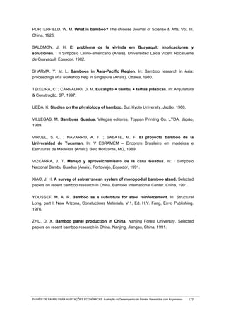PORTERFIELD, W. M. What is bamboo? The chinese Journal of Sciense & Arts, Vol. III.
China, 1925.


SALOMON, J. H. El problema de la vivinda em Guayaquil: implicaciones y
soluciones. : II Simpósio Latino-americano (Anais). Universidad Laica Vicent Rocafuerte
de Guayaquil. Equador, 1982.


SHARMA, Y. M. L. Bamboos in Ásia-Pacific Region. In: Bamboo research in Ásia:
proceedings of a workshop help in Singapure (Anais). Ottawa, 1980.


TEIXEIRA, C. ; CARVALHO, D. M. Eucalipto + bambu + telhas plásticas. In: Arquitetura
& Construção. SP, 1997.


UEDA, K. Studies on the physiology of bamboo. Bul. Kyoto University. Japão, 1960.


VILLEGAS, M. Bambusa Guadua. Villegas editores. Toppan Printing Co. LTDA. Japão,
1989.


VIRUEL, S. C. ; NAVARRO, A. T. ; SABATE, M. F. El proyecto bamboo de la
Universidad de Tucuman. In: V EBRAMEM – Encontro Brasileiro em madeiras e
Estruturas de Madeiras (Anais). Belo Horizonte, MG, 1989.


VIZCARRA, J. T. Manejo y aproveichamiento de la cana Guadua. In: I Simpósio
Nacional Bambu Guadua (Anais). Portoviejo, Equador, 1991.


XIAO, J. H. A survey of subterranean system of monopodial bamboo stand. Selected
papers on recent bamboo research in China. Bamboo International Center. China, 1991.


YOUSSEF, M. A. R. Bamboo as a substitute for steel reinforcement. In: Structural
Long, part I, New Arizona, Constuctions Materials, V.1, Ed. H.Y. Fang, Envo Publishing.
1976.


ZHU, D. X. Bamboo panel production in China. Nanjing Forest University. Selected
papers on recent bamboo research in China. Nanjing, Jiangsu, China, 1991.




PAINÉIS DE BAMBU PARA HABITAÇÕES ECONÔMICAS: Avaliação do Desempenho de Painéis Revestidos com Argamassa   177
 