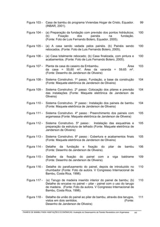 Figura 103 -       Casa de bambu do programa Viviendas Hogar de Cristo, Equador.                                   99
                      (INBAR, 2001).

   Figura 104 -       (a) Preparação da fundação com previsão dos pontos hidráulicos;                                100
                      (b)      Fixação        dos      painéis      na      fundação.
                      (Fonte: Foto de Luis Fernando Botero, Equador, 2005).

   Figura 105 -       (a) A casa sendo vedada pelos painéis. (b) Painéis sendo                                       100
                      rebocados. (Fonte: Foto de Luis Fernando Botero, 2005).

   Figura 106 -       (a) Casa totalmente rebocado; (b) Casa finalizada, com pintura e                               100
                      acabamentos. (Fonte: Foto de Luis Fernando Botero, 2005).

   Figura 107 -       Planta da casa do caseiro da Embambu.                                            Área          103
                      da casa = 55,60 m²; Área da varanda                                  =   59,65    m².
                      (Fonte: Desenho de Janderson de Oliveira)

   Figura 108 -       Sistema Construtivo. 1º passo, Fundação, a base da construção                                  104
                      (Fonte: Maquete eletrônica de Janderson de Oliveira)

   Figura 109 -       Sistema Construtivo. 2º passo: Colocação dos pilares e previsão                                104
                      das instalações (Fonte: Maquete eletrônica de Janderson de
                      Oliveira)

   Figura 110 -       Sistema Construtivo. 3º passo : Instalação dos paineis de bambu                                104
                      (Fonte: Maquete eletrônica de Janderson de Oliveira)

   Figura 111 -       Sistema Construtivo. 4º passo : Preenchimento dos paineis com                                  105
                      argamassa (Fonte: Maquete eletrônica de Janderson de Oliveira)

   Figura 112 -       Sistema Construtivo. 5º passo : Instalação das esquadrias e                                    105
                      preparação da estrutura de telhado (Fonte: Maquete eletrônica de
                      Janderson de Oliveira)

   Figura 113 -       Sistema Construtivo. 6º passo : Cobertura e acabamentos finais                                 105
                      (Fonte: Maquete eletrônica de Janderson de Oliveira)

   Figura 114 -       Detalhe da fundação e fixação do                             pilar       de     bambu          106
                      (Fonte: Desenho de Janderson de Oliveira).

   Figura 115 -       Detalhe da fixação do painel com                            a    viga         baldrame         109
                      (Fonte: Desenho de Janderson de Oliveira).

   Figura 116 -       Detalhe do parafusamento do painel, depois de introduzido no                                   110
                      chumbador (Fonte: Foto da autora. V Congresso Internacional de
                      Bambu, Costa Rica, 1998).

   Figura 117 -       (a) Tarugo de madeira inserido interior do painel de bambu; (b)                                110
                      Detalhe do encaixe no painel – pilar - painel com o uso do tarugo
                      de madeira. (Fonte: Foto da autora. V Congresso Internacional de
                      Bambu, Costa Rica, 1998).

   Figura 118 -       Detalhe da união do painel ao pilar de bambu, através dos tarugos,                             111
                      vistos em dois sentidos.                                   (Fonte:
                      Desenho de Janderson de Oliveira)

PAINÉIS DE BAMBU PARA HABITAÇÕES ECONÔMICAS: Avaliação do Desempenho de Painéis Revestidos com Argamassa       xxi
 