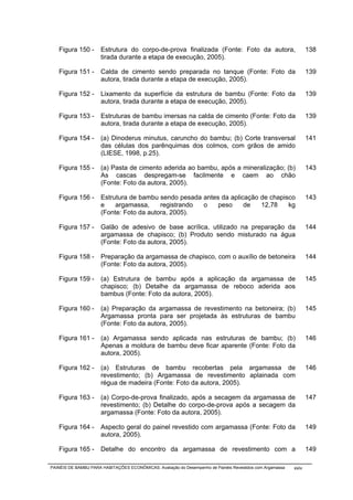 Figura 150 -       Estrutura do corpo-de-prova finalizada (Fonte: Foto da autora,                              138
                      tirada durante a etapa de execução, 2005).

   Figura 151 -       Calda de cimento sendo preparada no tanque (Fonte: Foto da                                  139
                      autora, tirada durante a etapa de execução, 2005).

   Figura 152 -       Lixamento da superfície da estrutura de bambu (Fonte: Foto da                               139
                      autora, tirada durante a etapa de execução, 2005).

   Figura 153 -       Estruturas de bambu imersas na calda de cimento (Fonte: Foto da                             139
                      autora, tirada durante a etapa de execução, 2005).

   Figura 154 -       (a) Dinoderus minutus, caruncho do bambu; (b) Corte transversal                             141
                      das células dos parênquimas dos colmos, com grãos de amido
                      (LIESE, 1998, p.25).

   Figura 155 -       (a) Pasta de cimento aderida ao bambu, após a mineralização; (b)                            143
                      As cascas despregam-se facilmente e caem ao chão
                      (Fonte: Foto da autora, 2005).

   Figura 156 -       Estrutura de bambu sendo pesada antes da aplicação de chapisco                              143
                      e    argamassa,     registrando o    peso     de   12,78    kg
                      (Fonte: Foto da autora, 2005).

   Figura 157 -       Galão de adesivo de base acrílica, utilizado na preparação da                               144
                      argamassa de chapisco; (b) Produto sendo misturado na água
                      (Fonte: Foto da autora, 2005).

   Figura 158 -       Preparação da argamassa de chapisco, com o auxílio de betoneira                             144
                      (Fonte: Foto da autora, 2005).

   Figura 159 -       (a) Estrutura de bambu após a aplicação da argamassa de                                     145
                      chapisco; (b) Detalhe da argamassa de reboco aderida aos
                      bambus (Fonte: Foto da autora, 2005).

   Figura 160 -       (a) Preparação da argamassa de revestimento na betoneira; (b)                               145
                      Argamassa pronta para ser projetada às estruturas de bambu
                      (Fonte: Foto da autora, 2005).

   Figura 161 -       (a) Argamassa sendo aplicada nas estruturas de bambu; (b)                                   146
                      Apenas a moldura de bambu deve ficar aparente (Fonte: Foto da
                      autora, 2005).

   Figura 162 -       (a) Estruturas de bambu recobertas pela argamassa de                                        146
                      revestimento; (b) Argamassa de revestimento aplainada com
                      régua de madeira (Fonte: Foto da autora, 2005).

   Figura 163 -       (a) Corpo-de-prova finalizado, após a secagem da argamassa de                               147
                      revestimento; (b) Detalhe do corpo-de-prova após a secagem da
                      argamassa (Fonte: Foto da autora, 2005).

   Figura 164 -       Aspecto geral do painel revestido com argamassa (Fonte: Foto da                             149
                      autora, 2005).

   Figura 165 -       Detalhe do encontro da argamassa de revestimento com a                                      149

PAINÉIS DE BAMBU PARA HABITAÇÕES ECONÔMICAS: Avaliação do Desempenho de Painéis Revestidos com Argamassa   xxiv
 