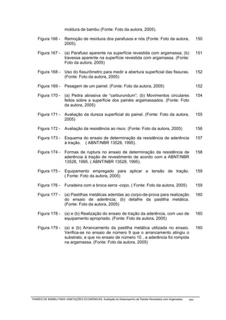 moldura de bambu (Fonte: Foto da autora, 2005).

   Figura 166 -       Remoção de resíduos dos parafusos e nós (Fonte: Foto da autora,                            150
                      2005).

   Figura 167 -       (a) Parafuso aparente na superfície revestida com argamassa; (b)                           151
                      travessa aparente na superfície revestida com argamassa. (Fonte:
                      Foto da autora, 2005)

   Figura 168 -       Uso do fissurômetro para medir a abertura superficial das fissuras.                        152
                      (Fonte: Foto da autora, 2005)

   Figura 169 -       Pesagem de um painel. (Fonte: Foto da autora, 2005)                                        152

   Figura 170 -       (a) Pedra abrasiva de “carburundum”; (b) Movimentos circulares                             154
                      feitos sobre a superfície dos painéis argamassados. (Fonte: Foto
                      da autora, 2005)

   Figura 171 -       Avaliação da dureza superficial do painel. (Fonte: Foto da autora,                         155
                      2005)

   Figura 172 -       Avaliação da resistência ao risco. (Fonte: Foto da autora, 2005)                           156

   Figura 173 -       Esquema do ensaio de determinação da resistência de aderência                              157
                      à tração. ( ABNT/NBR 13528, 1995).

   Figura 174 -       Formas de ruptura no ensaio de determinação da resistência de                              158
                      aderência à tração de revestimento de acordo com a ABNT/NBR
                      13528, 1995. ( ABNT/NBR 13528, 1995).

   Figura 175 -       Equipamento empregado para aplicar a tensão de tração.                                     159
                      ( Fonte: Foto da autora, 2005)

   Figura 176 -       Furadeira com a broca serra -copo. ( Fonte: Foto da autora, 2005)                          159

   Figura 177 -       (a) Pastilhas metálicas aderidas ao corpo-de-prova para realização                         160
                      do ensaio de aderência; (b) detalhe da pastilha metálica.
                      (Fonte: Foto da autora, 2005)

   Figura 178 -       (a) e (b) Realização do ensaio de tração da aderência, com uso de                          160
                      equipamento apropriado. (Fonte: Foto da autora, 2005)

   Figura 179 -       (a) e (b) Arrancamento da pastilha metálica utilizada no ensaio.                           160
                      Verifica-se no ensaio de número 9 que o arrancamento atingiu o
                      substrato, e que no ensaio de número 10 , a aderência foi rompida
                      na argamassa. (Fonte: Foto da autora, 2005)




PAINÉIS DE BAMBU PARA HABITAÇÕES ECONÔMICAS: Avaliação do Desempenho de Painéis Revestidos com Argamassa   xxv
 