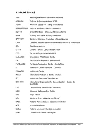 LISTA DE SIGLAS

   ABNT                    Associação Brasileira de Normas Técnicas

   AGECOM                  Agência de Comunicação da UFSC

   ASTM                    American Society for Testing and Materials

   BAMBUSETUM              National Mission on Bamboo Application

   BS 6100                 British Standards – Glossary of Building Terms

   BSHF                    Building and Social Housing Foundation

   CANTOAR                 Canteiro, Oficina de Arquitetura e Fibras Naturais

   CNPq                    Conselho Nacional de Desenvolvimento Científico e Tecnológico

   CO2                     Dióxido de carbono

   CP II-F                 Cimento Portland Composto com Filler

   EEC                     Escola de Engenharia Civil - UFG

   EMBAMBU                 Empresa de Artefatos de Bambu

   FAU                     Faculdade de Arquitetura e Urbanismo

   FUNBAMBU                Fundação Nacional do Bambu – Costa Rica

   ICT                     Instituto de Crédito Territorial - Colômbia

   INBAMBU                 Instituto do Bambu

   INBAR                   International Network of Bambu e Rattan

   IPT                     Instituto de Pesquisas Tecnológicas

   ISO 9000                International Organization for Standardization – Gestão de
                           Qualidade

   LMC                     Laboratório de Materiais de Construção

   MEC                     Ministério da Educação e Saúde

   MPa                     Mega Pascal

   MSc                     Master of Science (Mestre em Ciência)

   NASA                    National Aeronautics and Space Administration

   NBR                     Normas Brasileiras

   NMBA                    National Mission on Bamboo Application

   UFAL                    Universidade Federal de Alagoas




PAINÉIS DE BAMBU PARA HABITAÇÕES ECONÔMICAS: Avaliação do Desempenho de Painéis Revestidos com Argamassa   xxvii
 