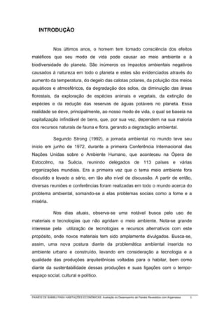 INTRODUÇÃO


              Nos últimos anos, o homem tem tomado consciência dos efeitos
maléficos que seu modo de vida pode causar ao meio ambiente e à
biodiversidade do planeta. São inúmeros os impactos ambientais negativos
causados à natureza em todo o planeta e estes são evidenciados através do
aumento da temperatura, do degelo das calotas polares, da poluição dos meios
aquáticos e atmosféricos, da degradação dos solos, da diminuição das áreas
florestais, da exploração de espécies animais e vegetais, da extinção de
espécies e da redução das reservas de águas potáveis no planeta. Essa
realidade se deve, principalmente, ao nosso modo de vida, o qual se baseia na
capitalização infindável de bens, que, por sua vez, dependem na sua maioria
dos recursos naturais de fauna e flora, gerando a degradação ambiental.

              Segundo Strong (1992), a jornada ambiental no mundo teve seu
início em junho de 1972, durante a primeira Conferência Internacional das
Nações Unidas sobre o Ambiente Humano, que aconteceu na Ópera de
Estocolmo, na Suécia, reunindo delegados de 113 países e várias
organizações mundiais. Era a primeira vez que o tema meio ambiente fora
discutido e levado a sério, em tão alto nível de discussão. A partir de então,
diversas reuniões e conferências foram realizadas em todo o mundo acerca do
problema ambiental, somando-se a elas problemas sociais como a fome e a
miséria.

              Nos dias atuais, observa-se uma notável busca pelo uso de
materiais e tecnologias que não agridam o meio ambiente. Nota-se grande
interesse pela          utilização de tecnologias e recursos alternativos com este
propósito, onde novos materiais tem sido amplamente divulgados. Busca-se,
assim, uma nova postura diante da problemática ambiental inserida no
ambiente urbano e construído, levando em consideração a tecnologia e a
qualidade das produções arquitetônicas voltadas para o habitar, bem como
diante da sustentabilidade dessas produções e suas ligações com o tempo-
espaço social, cultural e político.



PAINÉIS DE BAMBU PARA HABITAÇÕES ECONÔMICAS: Avaliação do Desempenho de Painéis Revestidos com Argamassa   1
 