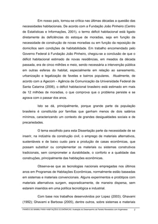 Em nosso país, tornou-se crítica nas últimas décadas a questão das
necessidades habitacionais. De acordo com a Fundação João Pinheiro (Centro
de Estatísticas e Informações, 2001), o termo déficit habitacional está ligado
diretamente às deficiências do estoque de moradias, seja em função da
necessidade de construção de novas moradias ou em função da reposição de
domicílios sem condições de habitabilidade. Em trabalho encomendado pelo
Governo Federal à Fundação João Pinheiro, chegou-se a conclusão de que o
déficit habitacional estimado de novas residências, em meados da década
passada, era de cinco milhões e meio, sendo necessária a intervenção pública
em outras esferas do habitat, especialmente em relação ao saneamento,
urbanização e legalização de favelas e bairros populares.                                Atualmente, de
acordo com a Agecom - Agência de Comunicação da Universidade Federal de
Santa Catarina (2006), o déficit habitacional brasileiro está estimado em mais
de 12 milhões de moradias, o que comprova que o problema persiste e se
agrava com o passar dos anos.

              Isto se dá, principalmente, porque grande parte da população
brasileira é constituída por famílias que ganham menos de dois salários
mínimos, caracterizando um contexto de grandes desigualdades sociais e de
precariedades.

              O tema escolhido para esta Dissertação parte da necessidade de se
inserir, na indústria da construção civil, o emprego de materiais alternativos,
sustentáveis e de baixo custo para a produção de casas econômicas, que
possam substituir ou complementar os materiais ou sistemas construtivos
tradicionais, sem comprometer a durabilidade, o conforto e a qualidade das
construções, principalmente das habitações econômicas.

              Observa-se que as tecnologias nacionais empregadas nos últimos
anos em Programas de Habitações Econômicas, normalmente estão baseadas
em sistemas e materiais convencionais. Alguns experimentos e protótipos com
materiais alternativos surgem, esporadicamente, de maneira dispersa, sem
estarem inseridos em uma política tecnológica e industrial.

              Com base nos trabalhos desenvolvidos por Lopez (2003); Ghavami
(1992); Ghavami e Barbosa (2005), dentre outros, sobre sistemas e materiais

PAINÉIS DE BAMBU PARA HABITAÇÕES ECONÔMICAS: Avaliação do Desempenho de Painéis Revestidos com Argamassa   2
 