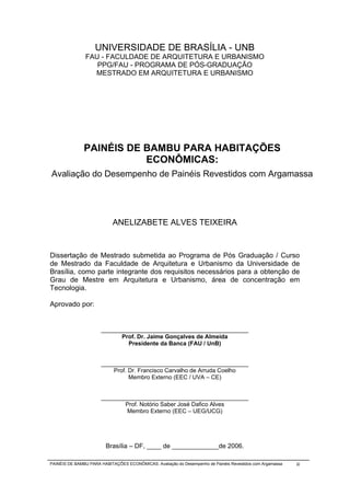 UNIVERSIDADE DE BRASÍLIA - UNB
               FAU - FACULDADE DE ARQUITETURA E URBANISMO
                  PPG/FAU - PROGRAMA DE PÓS-GRADUAÇÃO
                 MESTRADO EM ARQUITETURA E URBANISMO




               PAINÉIS DE BAMBU PARA HABITAÇÕES
                          ECONÔMICAS:
Avaliação do Desempenho de Painéis Revestidos com Argamassa




                            ANELIZABETE ALVES TEIXEIRA


Dissertação de Mestrado submetida ao Programa de Pós Graduação / Curso
de Mestrado da Faculdade de Arquitetura e Urbanismo da Universidade de
Brasília, como parte integrante dos requisitos necessários para a obtenção de
Grau de Mestre em Arquitetura e Urbanismo, área de concentração em
Tecnologia.

Aprovado por:


                      _____________________________________________
                            Prof. Dr. Jaime Gonçalves de Almeida
                              Presidente da Banca (FAU / UnB)


                      _____________________________________________
                          Prof. Dr. Francisco Carvalho de Arruda Coelho
                                Membro Externo (EEC / UVA – CE)


                      _____________________________________________
                             Prof. Notório Saber José Dafico Alves
                              Membro Externo (EEC – UEG/UCG)




                        Brasília – DF, ____ de _____________de 2006.

PAINÉIS DE BAMBU PARA HABITAÇÕES ECONÔMICAS: Avaliação do Desempenho de Painéis Revestidos com Argamassa   iii
 