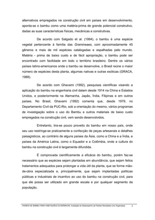 alternativos empregados na construção civil em países em desenvolvimento,
aponta-se o bambu como uma matéria-prima de grande potencial construtivo,
dadas as suas características físicas, mecânicas e construtivas.

              De acordo com Salgado et al. (1994), o bambu é uma espécie
vegetal pertencente à família das Gramineaes, com aproximadamente 45
gêneros e mais de mil espécies catalogadas e espalhadas pelo mundo.
Matéria - prima de baixo custo e de fácil apropriação, o bambu pode ser
encontrado com facilidade em todo o território brasileiro. Dentre os vários
países latino-americanos onde o bambu se desenvolve, o Brasil reúne o maior
número de espécies desta planta, algumas nativas e outras exóticas (GRACA,
1988).

              De acordo com Ghavami (1992), pesquisas científicas visando a
aplicação do bambu na engenharia civil datam desde 1914 na China e Estados
Unidos, e posteriormente na Alemanha, Japão, Índia, Filipinas e em outros
países.      No     Brasil,     Ghavami         (1992)      comenta        que,      desde       1979,     no
Departamento Civil da PUC-Rio, sob a orientação do mesmo, vários programas
de investigação sobre o uso do Bambu e outros materiais de baixo custo
empregados na construção civil, vem sendo desenvolvidos.

              Entretanto, tira-se pouco proveito do bambu em nosso país, onde
seu uso restringe-se praticamente a confecção de peças artesanais e detalhes
paisagísticos, ao contrário de alguns países da Ásia, como a China e a Índia, e
países da América Latina, como o Equador e a Colômbia, onde a cultura do
bambu na construção civil é largamente difundida.

              É comprovada cientificamente a eficácia do bambu, porém faz-se
necessário que as espécies sejam plantadas em abundância, que sejam feitos
tratamentos adequados para prolongar a vida útil da planta, que se forme mão-
de-obra especializada e, principalmente, que sejam implantadas políticas
públicas e industriais de incentivo ao uso do bambu na construção civil, para
que ele possa ser utilizado em grande escala e por qualquer segmento da
população.




PAINÉIS DE BAMBU PARA HABITAÇÕES ECONÔMICAS: Avaliação do Desempenho de Painéis Revestidos com Argamassa    3
 