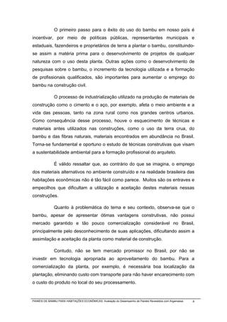 O primeiro passo para o êxito do uso do bambu em nosso país é
incentivar, por meio de políticas públicas, representantes municipais e
estaduais, fazendeiros e proprietários de terra a plantar o bambu, constituindo-
se assim a matéria prima para o desenvolvimento de projetos de qualquer
natureza com o uso desta planta. Outras ações como o desenvolvimento de
pesquisas sobre o bambu, o incremento da tecnologia utilizada e a formação
de profissionais qualificados, são importantes para aumentar o emprego do
bambu na construção civil.

              O processo de industrialização utilizado na produção de materiais de
construção como o cimento e o aço, por exemplo, afeta o meio ambiente e a
vida das pessoas, tanto na zona rural como nos grandes centros urbanos.
Como consequência desse processo, houve o esquecimento de técnicas e
materiais antes utilizados nas construções, como o uso da terra crua, do
bambu e das fibras naturais, materiais encontrados em abundância no Brasil.
Torna-se fundamental e oportuno o estudo de técnicas construtivas que visam
a sustentabilidade ambiental para a formação profissional do arquiteto.

              É válido ressaltar que, ao contrário do que se imagina, o emprego
dos materiais alternativos no ambiente construído e na realidade brasileira das
habitações econômicas não é tão fácil como parece. Muitos são os entraves e
empecilhos que dificultam a utilização e aceitação destes materiais nessas
construções.

              Quanto à problemática do tema e seu contexto, observa-se que o
bambu, apesar de apresentar ótimas vantagens construtivas, não possui
mercado garantido e tão pouco comercialização considerável no Brasil,
principalmente pelo desconhecimento de suas aplicações, dificultando assim a
assimilação e aceitação da planta como material de construção.

              Contudo, não se tem mercado promissor no Brasil, por não se
investir em tecnologia apropriada ao aproveitamento do bambu. Para a
comercialização da planta, por exemplo, é necessária boa localização da
plantação, eliminando custo com transporte para não haver encarecimento com
o custo do produto no local do seu processamento.


PAINÉIS DE BAMBU PARA HABITAÇÕES ECONÔMICAS: Avaliação do Desempenho de Painéis Revestidos com Argamassa   4
 