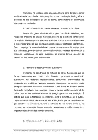 Com base no exposto, pode-se enumerar uma série de fatores como
justificativa da importância desta pesquisa, como contribuição bibliográfica e
científica, no que diz respeito ao uso do bambu como material de construção
alternativo, os quais são:

              A. Preocupação com a questão do déficit habitacional no Brasil

              Diante da grave situação vivida pela população brasileira, em
relação ao problema da falta de moradias, observa-se o aumento considerável
de profissionais do segmento da construção civil, preocupados em desenvolver
e implementar projetos que promovam a melhoria das habitações econômicas.
Com o emprego de materiais de baixo custo e baixo consumo de energia para
sua fabricação, pode-se buscar soluções alternativas, capazes de minimizar o
problema habitacional do país, buscando ao mesmo tempo, atender às
exigências das construções sustentáveis.




              B. Promover o desenvolvimento sustentável

              Pensando na construção de milhares de novas habitações que se
fazem necessárias em nosso país, deve-se                                   promover a construção
sustentável. Os materiais industrializados, comumente denominados de
convencionais, mobilizam vultosos recursos financeiros, consomem muita
energia e requerem processos centralizados. Com o uso de matérias-primas
facilmente renováveis pela natureza, como o bambu, obtêm-se material de
baixo custo e com consumo mínimo de energia gasto na sua produção. É
sabido que, para a fabricação de materiais como o cimento, a cal e outros,
degradam-se os solos, poluem-se os rios e lançam-se grande quantidade de
gás carbônico na atmosfera. Durante a extração da sua matéria-prima ou no
processo de fabricação destes materiais, aumenta-se consideravelmente o
impacto negativo causado ao meio ambiente.




              C. Materiais alternativos pouco empregados



PAINÉIS DE BAMBU PARA HABITAÇÕES ECONÔMICAS: Avaliação do Desempenho de Painéis Revestidos com Argamassa   5
 