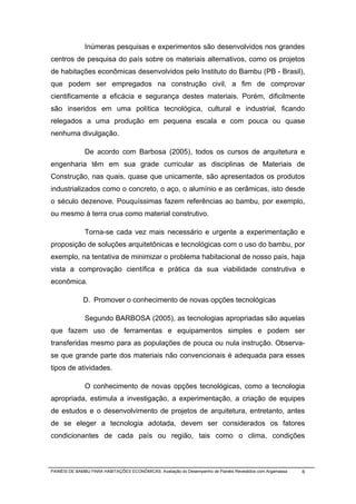 Inúmeras pesquisas e experimentos são desenvolvidos nos grandes
centros de pesquisa do país sobre os materiais alternativos, como os projetos
de habitações econômicas desenvolvidos pelo Instituto do Bambu (PB - Brasil),
que podem ser empregados na construção civil, a fim de comprovar
cientificamente a eficácia e segurança destes materiais. Porém, dificilmente
são inseridos em uma política tecnológica, cultural e industrial, ficando
relegados a uma produção em pequena escala e com pouca ou quase
nenhuma divulgação.

              De acordo com Barbosa (2005), todos os cursos de arquitetura e
engenharia têm em sua grade curricular as disciplinas de Materiais de
Construção, nas quais, quase que unicamente, são apresentados os produtos
industrializados como o concreto, o aço, o alumínio e as cerâmicas, isto desde
o século dezenove. Pouquíssimas fazem referências ao bambu, por exemplo,
ou mesmo à terra crua como material construtivo.

              Torna-se cada vez mais necessário e urgente a experimentação e
proposição de soluções arquitetônicas e tecnológicas com o uso do bambu, por
exemplo, na tentativa de minimizar o problema habitacional de nosso país, haja
vista a comprovação científica e prática da sua viabilidade construtiva e
econômica.

              D. Promover o conhecimento de novas opções tecnológicas

              Segundo BARBOSA (2005), as tecnologias apropriadas são aquelas
que fazem uso de ferramentas e equipamentos simples e podem ser
transferidas mesmo para as populações de pouca ou nula instrução. Observa-
se que grande parte dos materiais não convencionais é adequada para esses
tipos de atividades.

              O conhecimento de novas opções tecnológicas, como a tecnologia
apropriada, estimula a investigação, a experimentação, a criação de equipes
de estudos e o desenvolvimento de projetos de arquitetura, entretanto, antes
de se eleger a tecnologia adotada, devem ser considerados os fatores
condicionantes de cada país ou região, tais como o clima, condições



PAINÉIS DE BAMBU PARA HABITAÇÕES ECONÔMICAS: Avaliação do Desempenho de Painéis Revestidos com Argamassa   6
 