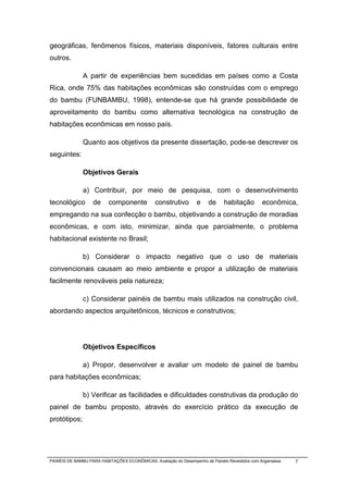 geográficas, fenômenos físicos, materiais disponíveis, fatores culturais entre
outros.

              A partir de experiências bem sucedidas em países como a Costa
Rica, onde 75% das habitações econômicas são construídas com o emprego
do bambu (FUNBAMBU, 1998), entende-se que há grande possibilidade de
aproveitamento do bambu como alternativa tecnológica na construção de
habitações econômicas em nosso país.

              Quanto aos objetivos da presente dissertação, pode-se descrever os
seguintes:

              Objetivos Gerais

              a) Contribuir, por meio de pesquisa, com o desenvolvimento
tecnológico        de     componente           construtivo        e    de     habitação        econômica,
empregando na sua confecção o bambu, objetivando a construção de moradias
econômicas, e com isto, minimizar, ainda que parcialmente, o problema
habitacional existente no Brasil;

              b) Considerar o impacto negativo que o uso de materiais
convencionais causam ao meio ambiente e propor a utilização de materiais
facilmente renováveis pela natureza;

              c) Considerar painéis de bambu mais utilizados na construção civil,
abordando aspectos arquitetônicos, técnicos e construtivos;




              Objetivos Específicos

              a) Propor, desenvolver e avaliar um modelo de painel de bambu
para habitações econômicas;

              b) Verificar as facilidades e dificuldades construtivas da produção do
painel de bambu proposto, através do exercício prático da execução de
protótipos;




PAINÉIS DE BAMBU PARA HABITAÇÕES ECONÔMICAS: Avaliação do Desempenho de Painéis Revestidos com Argamassa   7
 