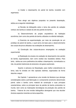 c) Avaliar o desempenho do painel de bambu revestido com
argamassa;




              Para atingir aos objetivos propostos na presente dissertação,
adotou-se a seguinte metodologia:

              a) Revisão da bibliografia sobre o tema dos painéis de vedação
vertical, dos bambus e estado da arte dos painéis de bambu;

              b)     Desenvolvimento             de     projeto      arquitetônico        de      habitação
econômica, bem como dos painéis de bambu utilizados na referida habitação;

              c) Exercício da experimentação, por meio da construção de um
protótipo de painel de bambu, o qual serviu de base para o desenvolvimento
dos corpos-de-prova utilizados nas avaliações de desempenho;

              d) Construção dos corpos-de-prova empregados na avaliação
experimental;

              e) Realização de ensaios de avaliação de desempenho dos painéis
de bambu argamassados, bem como analise dos resultados obtidos. Para
tanto, adotou-se como parâmetros de análise o desempenho, normalizados ou
não, de painéis tradicionais de alvenaria e de gesso acartonado.

              Quanto à estrutura da Dissertação, para melhor entendimento do
tema, esta foi dividido em três capítulos distintos, organizados da forma
descrita a seguir.

              No Capítulo 1 apresenta-se uma revisão da literatura que abrange
considerações sobre a pré-fabricação e o componente construtivo denominado
painel, sobre o bambu como material de construção e suas principais
características, sobre os principais tipos de painéis de bambu produzidos no
mundo, bem como as implicações tecnológicas da produção dos painéis de
bambu. Trata-se de uma revisão bibliográfica abrangente que visa elucidar
diversos aspectos inerentes ao tema específico.



PAINÉIS DE BAMBU PARA HABITAÇÕES ECONÔMICAS: Avaliação do Desempenho de Painéis Revestidos com Argamassa   8
 