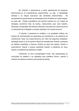 No Capítulo 2 apresenta-se a parte experimental da pesquisa,
descrevendo-se os procedimentos experimentais, ou seja, a metodologia
adotada e as etapas executivas das atividades desenvolvidas.                                               Os
procedimentos experimentais da dissertação foram divididos em quatro etapas,
as quais são: Projeto arquitetônico dos painéis inseridos em um modelo de
habitação econômica feita de bambu, desenvolvida para este trabalho;
Descrição e preparação dos bambus utilizados; Execução dos corpos-de-prova
e a descrição das avaliações e ensaios realizados nos corpos-de-prova.

              O Capítulo 3 apresenta as análises e os resultados obtidos nos
ensaios de caracterização da argamassa de revestimento e de aderência do
revestimento, feitos nos corpos-de-prova, por meio das seguintes avaliações:
Avaliação quanto a cor do painel e textura do revestimento; Quanto a presença
de defeitos superficiais e fissuras; Quanto ao peso dos painéis; Quanto a
pulverulência; Quanto a dureza superficial; Quanto a resistência ao risco;
Quanto a resistência de aderência a tração.

              Finalmente, no item Considerações Finais, são apresentadas as
conclusões do trabalho e as sugestões para trabalhos futuros, visando a
melhoria do sistema construtivo dos painéis de bambu.




PAINÉIS DE BAMBU PARA HABITAÇÕES ECONÔMICAS: Avaliação do Desempenho de Painéis Revestidos com Argamassa    9
 