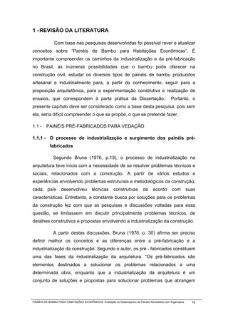 1 - REVISÃO DA LITERATURA

              Com base nas pesquisas desenvolvidas foi possível rever e atualizar
conceitos sobre “Painéis de Bambu para Habitações Econômicas”. É
importante compreender os caminhos da industrialização e da pré-fabricação
no Brasil, as inúmeras possibilidades que o bambu pode oferecer na
construção civil, estudar os diversos tipos de painéis de bambu produzidos
artesanal e industrialmente para, a partir do conhecimento, seguir para a
proposição arquitetônica, para a experimentação construtiva e realização de
ensaios, que correspondem à parte prática da Dissertação.                                      Portanto, o
presente capítulo deve ser considerado como a base desta pesquisa, pois sem
ela, seria difícil compreender o que se propõe, o que se pretende fazer.

1.1 - PAINÉIS PRÉ-FABRICADOS PARA VEDAÇÃO

1.1.1 - O processo de industrialização e surgimento dos painéis pré-
           fabricados

              Segundo Bruna (1976, p.19), o processo de industrialização na
arquitetura teve início com a necessidade de se resolver problemas técnicos e
sociais, relacionados com a construção. A partir de vários estudos e
experiências envolvendo problemas estruturais e metodológicos da construção,
cada      país     desenvolveu          técnicas       construtivas        de     acordo       com         suas
características. Entretanto, a constante busca por soluções para os problemas
da construção fez com que as pesquisas e discussões voltadas para essa
questão, se limitassem em discutir principalmente problemas técnicos, de
detalhes construtivos e propostas envolvendo a industrialização da construção.

              A partir destas discussões, Bruna (1976, p. 30) afirma ser preciso
definir melhor os conceitos e as diferenças entre a pré-fabricação e a
industrialização da construção. Segundo o autor, os pré - fabricados constituem
uma das fases da industrialização da arquitetura. “Os pré-fabricados são
elementos destinados a solucionar os problemas relacionados a uma
determinada obra, enquanto que a industrialização da arquitetura é um
conjunto de soluções e propostas para solucionar problemas que abrangem



PAINÉIS DE BAMBU PARA HABITAÇÕES ECONÔMICAS: Avaliação do Desempenho de Painéis Revestidos com Argamassa     10
 