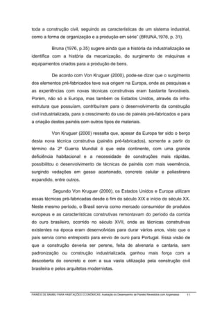 toda a construção civil, seguindo as características de um sistema industrial,
como a forma de organização e a produção em série” (BRUNA,1976, p. 31).

              Bruna (1976, p.35) sugere ainda que a história da industrialização se
identifica com a história da mecanização, do surgimento de máquinas e
equipamentos criados para a produção de bens.

              De acordo com Von Kruguer (2000), pode-se dizer que o surgimento
dos elementos pré-fabricados teve sua origem na Europa, onde as pesquisas e
as experiências com novas técnicas construtivas eram bastante favoráveis.
Porém, não só a Europa, mas também os Estados Unidos, através da infra-
estrutura que possuíam, contribuíram para o desenvolvimento da construção
civil industrializada, para o crescimento do uso de painéis pré-fabricados e para
a criação destes painéis com outros tipos de materiais.

              Von Kruguer (2000) ressalta que, apesar da Europa ter sido o berço
desta nova técnica construtiva (painéis pré-fabricados), somente a partir do
término da 2ª Guerra Mundial é que este continente, com uma grande
deficiência habitacional e a necessidade de construções mais rápidas,
possibilitou o desenvolvimento de técnicas de painéis com mais veemência,
surgindo vedações em gesso acartonado, concreto celular e poliestireno
expandido, entre outros.

              Segundo Von Kruguer (2000), os Estados Unidos e Europa utilizam
essas técnicas pré-fabricadas desde o fim do século XIX e início do século XX.
Neste mesmo período, o Brasil servia como mercado consumidor de produtos
europeus e as características construtivas remontavam do período da corrida
do ouro brasileiro, ocorrido no século XVII, onde as técnicas construtivas
existentes na época eram desenvolvidas para durar vários anos, visto que o
país servia como entreposto para envio de ouro para Portugal. Essa visão de
que a construção deveria ser perene, feita de alvenaria e cantaria, sem
padronização ou construção industrializada, ganhou mais força com a
descoberta do concreto e com a sua vasta utilização pela construção civil
brasileira e pelos arquitetos modernistas.




PAINÉIS DE BAMBU PARA HABITAÇÕES ECONÔMICAS: Avaliação do Desempenho de Painéis Revestidos com Argamassa   11
 