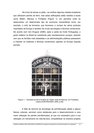 No início do século xx pôde - se verificar algumas cidades brasileiras
que utilizaram painéis de ferro, mas estas edificações estão restritas a locais
como Belém, Manaus e Fortaleza (Figura 1), em períodos onde se
desenvolveu um determinado tipo de economia momentânea como, por
exemplo, o ciclo da borracha, que favoreceu a compra de vários produtos
importados da Europa e também de novas tecnologias e técnicas construtivas.
De acordo com Von Kruguer (2000), após a saída da Corte Portuguesa, o
gosto estético no Brasil foi substituído pelo neoclassicismo europeu, fazendo
com que as famílias mais abastadas e as administrações públicas passassem
a importar os materiais e técnicas construtivas vigentes na Europa naquele
período.




       Figura 1 - Fachada em ferro fundido do Teatro José de Alencar, em Fortaleza,
                            Ceará (VON KRUGER, 2000, p.46).



              A falta de domínio da tecnologia da pré-fabricação aliada a alguns
fatores culturais, serviram como obstáculos para o desenvolvimento e uma
maior utilização de painéis pré-fabricados, já que era necessário para a sua
utilização um treinamento de mão-de-obra, compatibilizar os diversos projetos

PAINÉIS DE BAMBU PARA HABITAÇÕES ECONÔMICAS: Avaliação do Desempenho de Painéis Revestidos com Argamassa   12
 