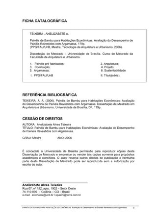 FICHA CATALOGRÁFICA


       TEIXEIRA , ANELIZABETE A.

       Painéis de Bambu para Habitações Econômicas: Avaliação do Desempenho de
       Painéis Revestidos com Argamassa, 179p.
       (PPG/FAU/UnB, Mestre, Tecnologia da Arquitetura e Urbanismo, 2006).

       Dissertação de Mestrado – Universidade de Brasília. Curso de Mestrado da
       Faculdade de Arquitetura e Urbanismo.

       1. Painéis pré-fabricados;                                             2. Arquitetura;
       3. Construção;                                                         4. Projeto;
       5. Argamassa;                                                          6. Sustentabilidade
        I. PPG/FAU/UnB                                                        II. Título(série)




REFERÊNCIA BIBLIOGRÁFICA
TEIXEIRA, A. A. (2006). Painéis de Bambu para Habitações Econômicas: Avaliação
do Desempenho de Painéis Revestidos com Argamassa. Dissertação de Mestrado em
Arquitetura e Urbanismo, Universidade de Brasília, DF, 179p.



CESSÃO DE DIREITOS
AUTORA: Anelizabete Alves Teixeira
TÍTULO: Painéis de Bambu para Habitações Econômicas: Avaliação do Desempenho
de Painéis Revestidos com Argamassa.

GRAU: Mestre                      ANO: 2006



É concedida à Universidade de Brasília permissão para reproduzir cópias desta
Dissertação de Mestrado e emprestar ou vender tais cópias somente para propósitos
acadêmicos e científicos. O autor reserva outros direitos de publicação e nenhuma
parte desta Dissertação de Mestrado pode ser reproduzida sem a autorização por
escrito do autor.




_____________________________________
Anelizabete Alves Teixeira
Rua 07, nº 182, apto. 1902 – Setor Oeste
74.110-090 - Goiânia – GO – Brasil
e-mail: aninhatex@unb.br / epazini@terra.com.br



PAINÉIS DE BAMBU PARA HABITAÇÕES ECONÔMICAS: Avaliação do Desempenho de Painéis Revestidos com Argamassa   iv
 